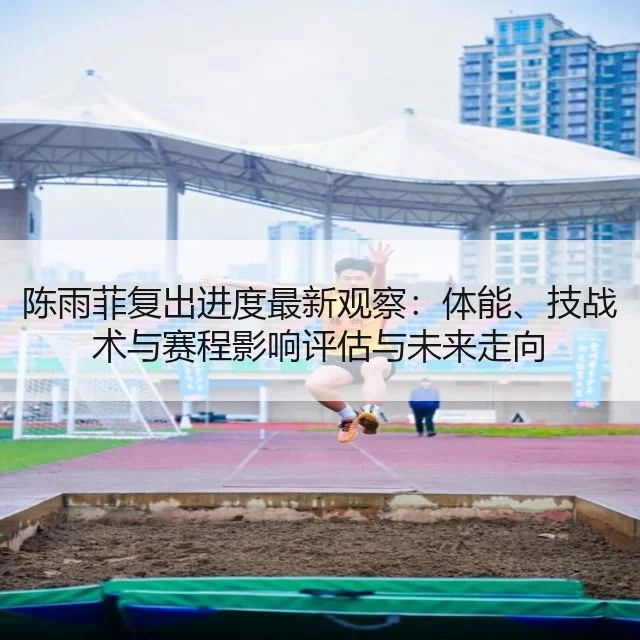 陈雨菲复出进度最新观察：体能、技战术与赛程影响评估与未来走向